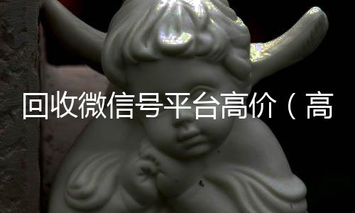 回收微信号平台高收vx号价（高价回收微信号24小时回收）