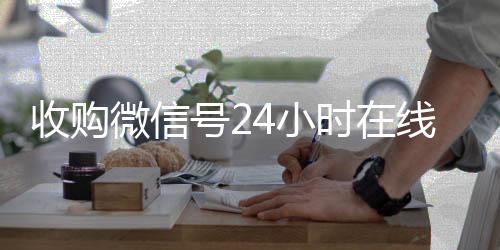 收购微信号24小时24小时vx回收平台在线秒结平台（收购微信号的联系方式）